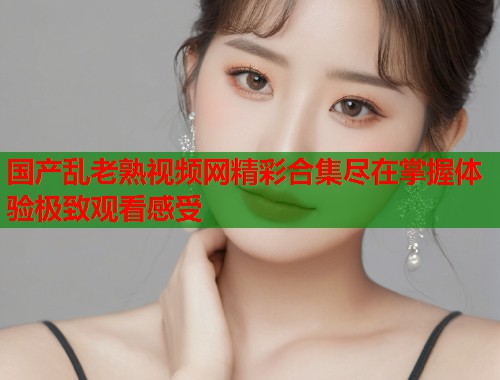 国产乱老熟视频网精彩合集尽在掌握体验极致观看感受