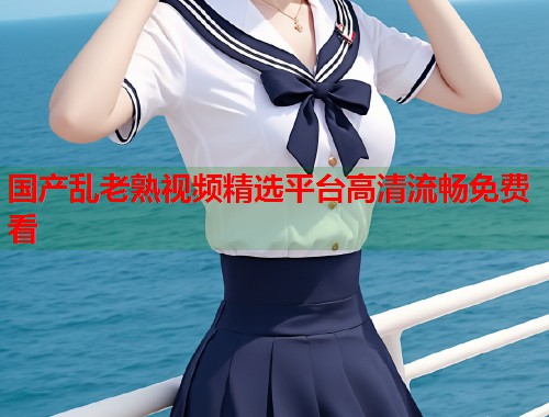 国产乱老熟视频精选平台高清流畅免费看