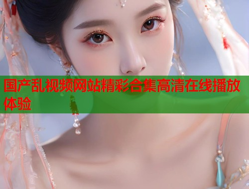国产乱视频网站精彩合集高清在线播放体验
