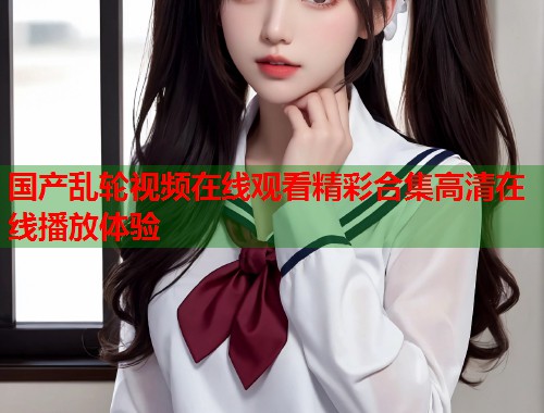 国产乱轮视频在线观看精彩合集高清在线播放体验