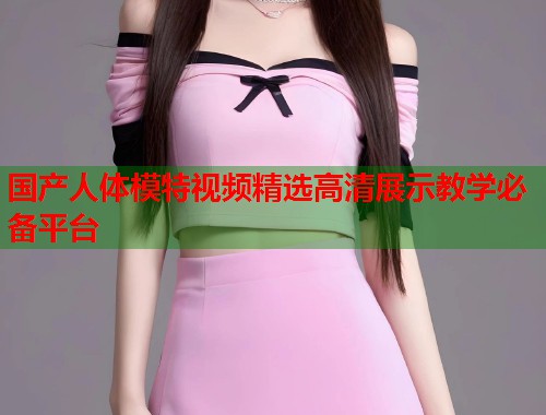 国产人体模特视频精选高清展示教学必备平台