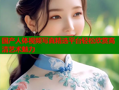 国产人体视频写真精选平台轻松欣赏高清艺术魅力
