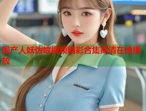 国产人妖伪娘视频精彩合集高清在线播放