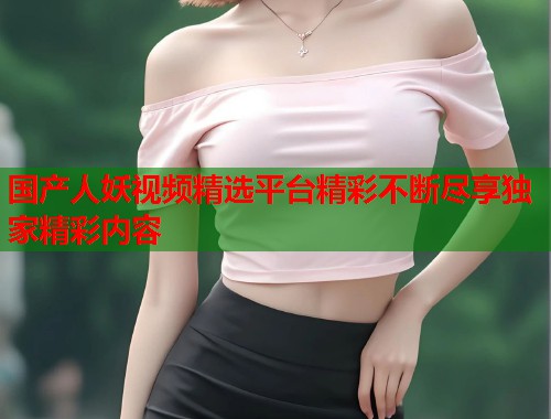 国产人妖视频精选平台精彩不断尽享独家精彩内容
