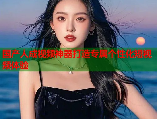 国产人成视频神器打造专属个性化短视频体验