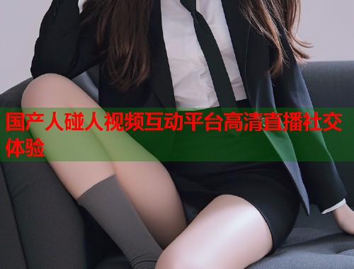 国产人碰人视频互动平台高清直播社交体验