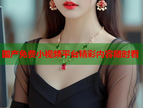 国产免费小视频平台精彩内容随时看