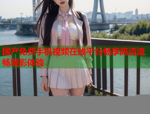 国产免费手机视频在线平台畅享高清流畅观影体验