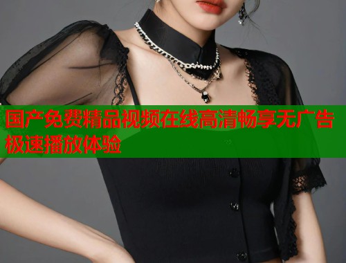 国产免费精品视频在线高清畅享无广告极速播放体验
