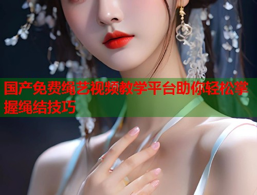 国产免费绳艺视频教学平台助你轻松掌握绳结技巧