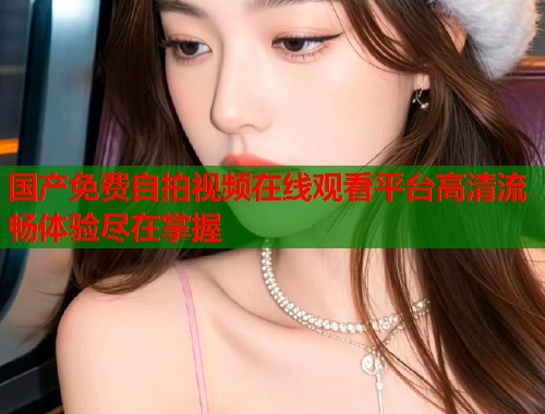 国产免费自拍视频在线观看平台高清流畅体验尽在掌握