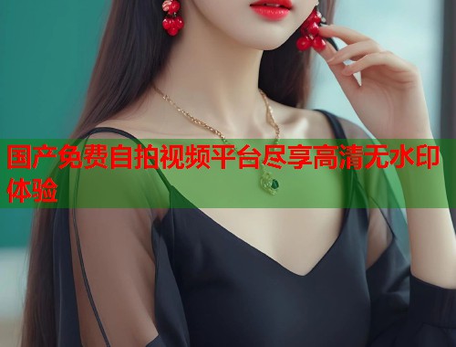 国产免费自拍视频平台尽享高清无水印体验