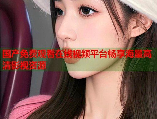 国产免费观看在线视频平台畅享海量高清影视资源