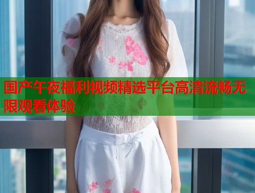 国产午夜福利视频精选平台高清流畅无限观看体验