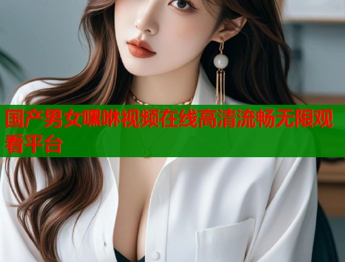 国产男女嘿咻视频在线高清流畅无限观看平台