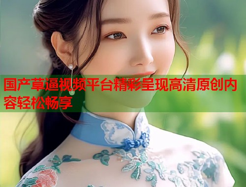 国产草逼视频平台精彩呈现高清原创内容轻松畅享