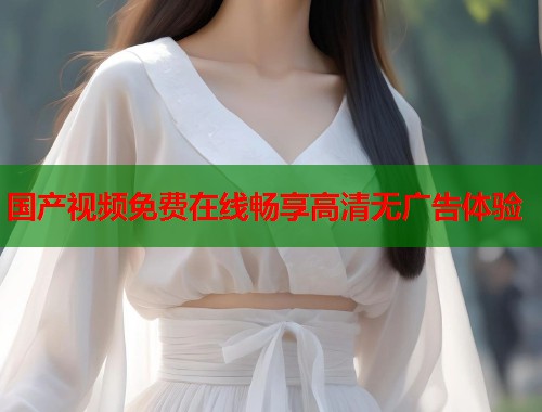 国产视频免费在线畅享高清无广告体验