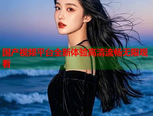 国产视频平台全新体验高清流畅无限观看