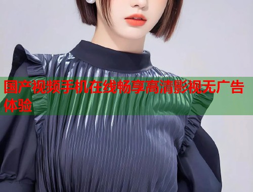 国产视频手机在线畅享高清影视无广告体验