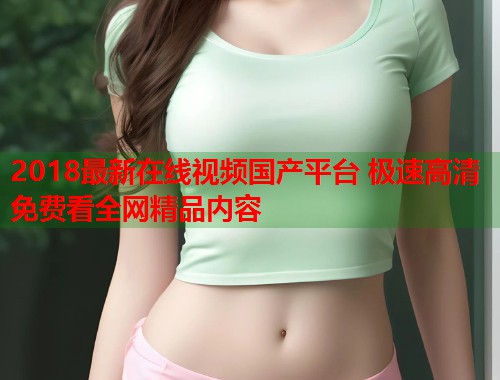2018最新在线视频国产平台 极速高清免费看全网精品内容