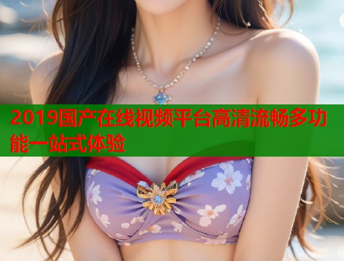 2019国产在线视频平台高清流畅多功能一站式体验