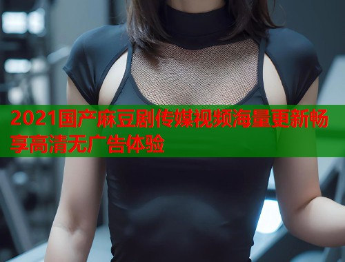 2021国产麻豆剧传媒视频海量更新畅享高清无广告体验