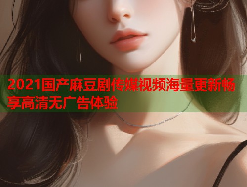2021国产麻豆剧传媒视频海量更新畅享高清无广告体验