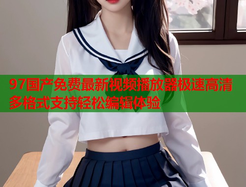 97国产免费最新视频播放器极速高清多格式支持轻松编辑体验