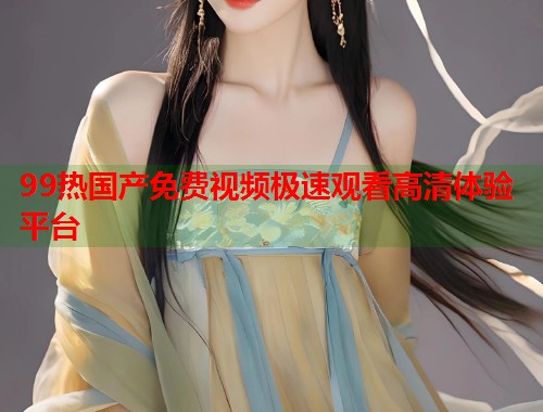 99热国产免费视频极速观看高清体验平台