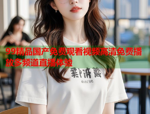 99精品国产免费观看视频高清免费播放多频道直播体验