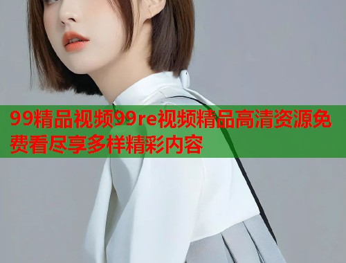 99精品视频99re视频精品高清资源免费看尽享多样精彩内容