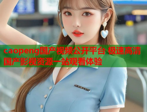 caopeng国产视频公开平台 极速高清国产影视资源一站观看体验