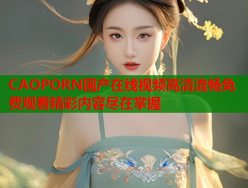 CAOPORN国产在线视频高清流畅免费观看精彩内容尽在掌握
