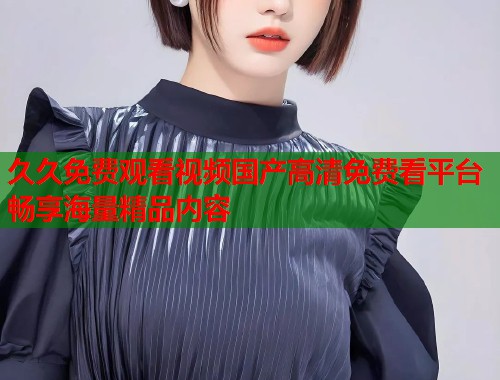 久久免费观看视频国产高清免费看平台畅享海量精品内容