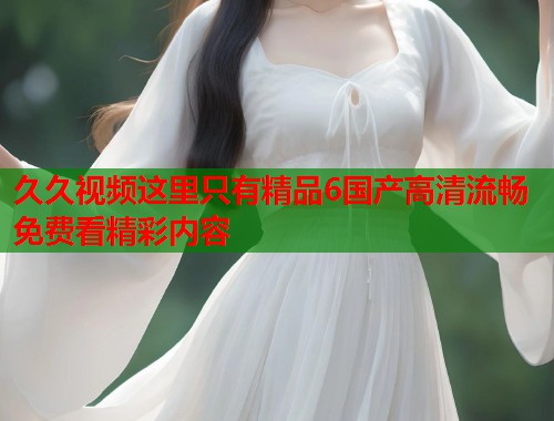 久久视频这里只有精品6国产高清流畅免费看精彩内容