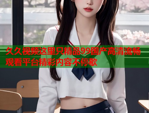 久久视频这里只精品99国产高清流畅观看平台精彩内容不停歇