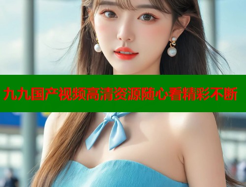 九九国产视频高清资源随心看精彩不断