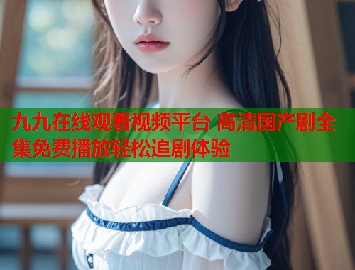九九在线观看视频平台 高清国产剧全集免费播放轻松追剧体验