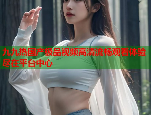 九九热国产极品视频高清流畅观看体验尽在平台中心