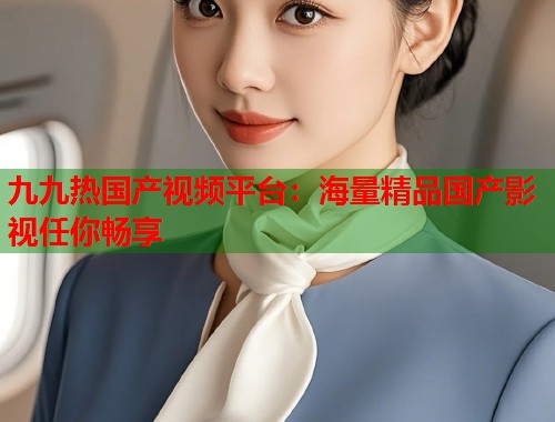九九热国产视频平台：海量精品国产影视任你畅享