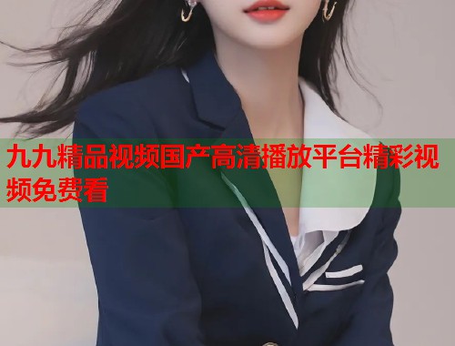 九九精品视频国产高清播放平台精彩视频免费看