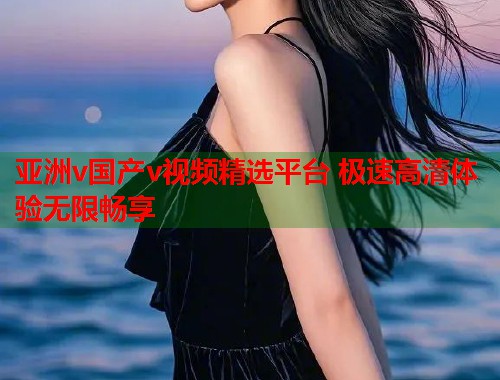亚洲v国产v视频精选平台 极速高清体验无限畅享