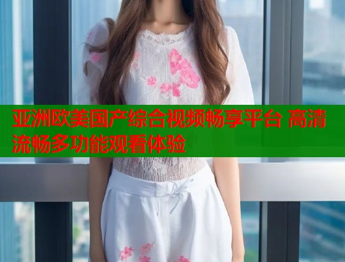 亚洲欧美国产综合视频畅享平台 高清流畅多功能观看体验
