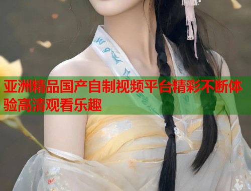 亚洲精品国产自制视频平台精彩不断体验高清观看乐趣