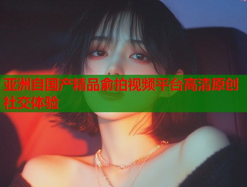 亚洲自国产精品俞拍视频平台高清原创社交体验