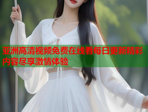 亚洲高清视频免费在线看每日更新精彩内容尽享激情体验