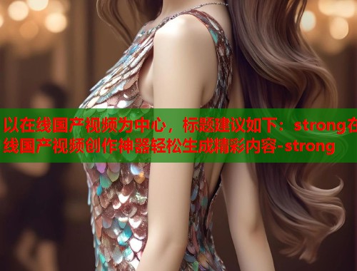 以在线国产视频为中心，标题建议如下：strong在线国产视频创作神器轻松生成精彩内容-strong
