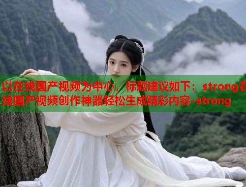 以在线国产视频为中心，标题建议如下：strong在线国产视频创作神器轻松生成精彩内容-strong