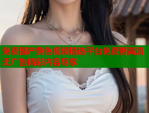 免费国产黄色视频精选平台免费看高清无广告精彩内容尽享