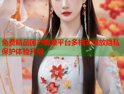 免费精品国产视频平台多格式播放隐私保护体验升级